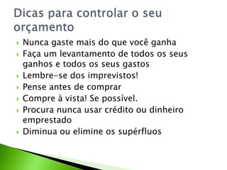  Nunca gaste mais do que você ganha
 Faça um levantamento de todos os seus
ganhos e todos os seus gastos
 Lembre-se dos imprevistos!
 Pense antes de comprar
 Compre à vista! Se possível.
 Procura nunca usar crédito ou dinheiro
emprestado
 Diminua ou elimine os supérfluos
 