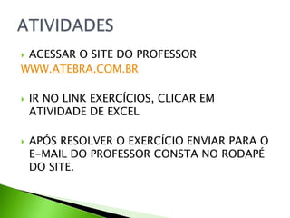  ACESSAR O SITE DO PROFESSOR
WWW.ATEBRA.COM.BR
 IR NO LINK EXERCÍCIOS, CLICAR EM
ATIVIDADE DE EXCEL
 APÓS RESOLVER O EXERCÍCIO ENVIAR PARA O
E-MAIL DO PROFESSOR CONSTA NO RODAPÉ
DO SITE.
 