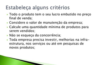  Todo o produto tem o seu lucro embutido no preço
final de venda;
 Considere o valor de manutenção da empresa;
 Calcule uma quantidade mínima de produtos para
serem vendidos;
 Não se esqueça da concorrência;
 Toda empresa precisa investir, melhorias na infra-
estrutura, nos serviços ou até em pesquisas de
novos produtos;
 