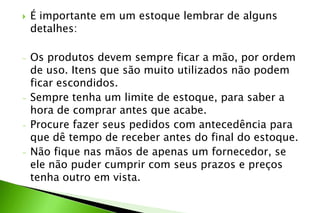  É importante em um estoque lembrar de alguns
detalhes:
- Os produtos devem sempre ficar a mão, por ordem
de uso. Itens que são muito utilizados não podem
ficar escondidos.
- Sempre tenha um limite de estoque, para saber a
hora de comprar antes que acabe.
- Procure fazer seus pedidos com antecedência para
que dê tempo de receber antes do final do estoque.
- Não fique nas mãos de apenas um fornecedor, se
ele não puder cumprir com seus prazos e preços
tenha outro em vista.
 