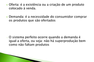  Oferta: é a existência ou a criação de um produto
colocado à venda.
 Demanda: é a necessidade do consumidor comprar
os produtos que são ofertados
- O sistema perfeito ocorre quando a demanda é
igual a oferta, ou seja: não há superprodução bem
como não faltam produtos
 