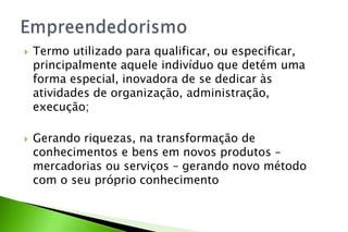  Termo utilizado para qualificar, ou especificar,
principalmente aquele indivíduo que detém uma
forma especial, inovadora de se dedicar às
atividades de organização, administração,
execução;
 Gerando riquezas, na transformação de
conhecimentos e bens em novos produtos –
mercadorias ou serviços – gerando novo método
com o seu próprio conhecimento
 