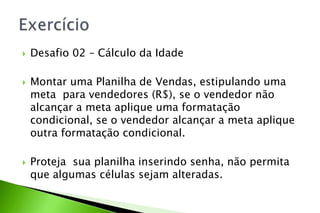  Desafio 02 – Cálculo da Idade
 Montar uma Planilha de Vendas, estipulando uma
meta para vendedores (R$), se o vendedor não
alcançar a meta aplique uma formatação
condicional, se o vendedor alcançar a meta aplique
outra formatação condicional.
 Proteja sua planilha inserindo senha, não permita
que algumas células sejam alteradas.
 