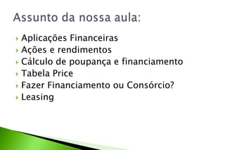  Aplicações Financeiras
 Ações e rendimentos
 Cálculo de poupança e financiamento
 Tabela Price
 Fazer Financiamento ou Consórcio?
 Leasing
 