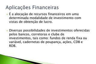  É a alocação de recursos financeiros em uma
determinada modalidade de investimento com
vistas de obtenção de lucro.
 Diversas possibilidades de investimentos oferecidas
pelos bancos, corretoras e clube de
investimentos, tais como: fundos de renda fixa ou
variável, cadernetas de poupança, ações, CDB e
RDB.
 