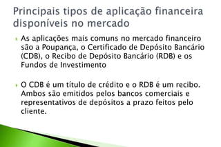  As aplicações mais comuns no mercado financeiro
são a Poupança, o Certificado de Depósito Bancário
(CDB), o Recibo de Depósito Bancário (RDB) e os
Fundos de Investimento
 O CDB é um título de crédito e o RDB é um recibo.
Ambos são emitidos pelos bancos comerciais e
representativos de depósitos a prazo feitos pelo
cliente.
 