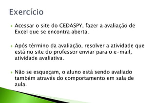  Acessar o site do CEDASPY, fazer a avaliação de
Excel que se encontra aberta.
 Após término da avaliação, resolver a atividade que
está no site do professor enviar para o e-mail,
atividade avaliativa.
 Não se esqueçam, o aluno está sendo avaliado
também através do comportamento em sala de
aula.
 