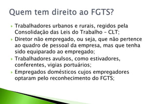  Trabalhadores urbanos e rurais, regidos pela
Consolidação das Leis do Trabalho – CLT;
 Diretor não empregado, ou seja, que não pertence
ao quadro de pessoal da empresa, mas que tenha
sido equiparado ao empregado;
 Trabalhadores avulsos, como estivadores,
conferentes, vigias portuários;
 Empregados domésticos cujos empregadores
optaram pelo reconhecimento do FGTS;
 