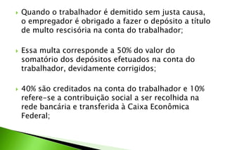  Quando o trabalhador é demitido sem justa causa,
o empregador é obrigado a fazer o depósito a título
de multo rescisória na conta do trabalhador;
 Essa multa corresponde a 50% do valor do
somatório dos depósitos efetuados na conta do
trabalhador, devidamente corrigidos;
 40% são creditados na conta do trabalhador e 10%
refere-se a contribuição social a ser recolhida na
rede bancária e transferida à Caixa Econômica
Federal;
 