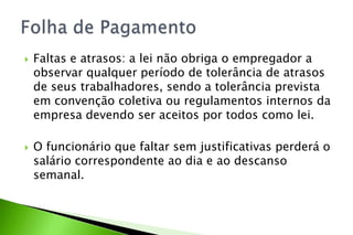  Faltas e atrasos: a lei não obriga o empregador a
observar qualquer período de tolerância de atrasos
de seus trabalhadores, sendo a tolerância prevista
em convenção coletiva ou regulamentos internos da
empresa devendo ser aceitos por todos como lei.
 O funcionário que faltar sem justificativas perderá o
salário correspondente ao dia e ao descanso
semanal.
 