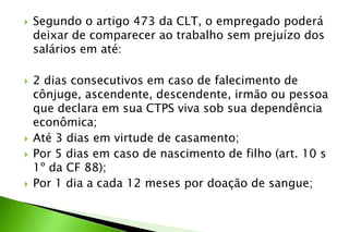  Segundo o artigo 473 da CLT, o empregado poderá
deixar de comparecer ao trabalho sem prejuízo dos
salários em até:
 2 dias consecutivos em caso de falecimento de
cônjuge, ascendente, descendente, irmão ou pessoa
que declara em sua CTPS viva sob sua dependência
econômica;
 Até 3 dias em virtude de casamento;
 Por 5 dias em caso de nascimento de filho (art. 10 s
1º da CF 88);
 Por 1 dia a cada 12 meses por doação de sangue;
 