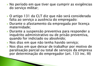  No período em que tiver que cumprir as exigências
do serviço militar;
 O artigo 131 da CLT diz que não será considerada
falta ao serviço a ausência do empregado:
 Durante o afastamento da empregada por licença
maternidade;
 Durante a suspensão preventiva para responder a
inquérito administrativo ou de prisão preventiva,
quando for indiciado ou absolvido;
 Nos dias em que não tenha havido serviço;
 Nos dias em que deixar de trabalhar por motivo de
paralisação parcial ou total de serviços da empresa
por determinação do empregador (art. 133 inc. III)
 