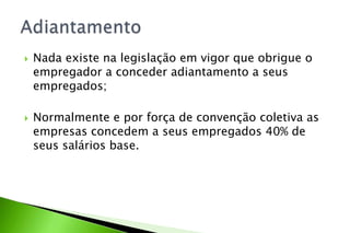  Nada existe na legislação em vigor que obrigue o
empregador a conceder adiantamento a seus
empregados;
 Normalmente e por força de convenção coletiva as
empresas concedem a seus empregados 40% de
seus salários base.
 