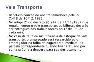  Benefício concedido aos trabalhadores pela lei
7.418 de 16/12/1985.
 No artigo 2º do decreto 95.247 de 17/11/1987 que
regulamentou o vale transporte, os bilhetes deverão
ser entregues aos trabalhadores no 1º dia útil de
cada mês;
 No caso de falta ou insuficiência de estoque de vale
transporte, o empregado será ressarcido pelo
empregador na folha de pagamento imediata, da
parcela correspondente quando tiver efetuado por
conta própria a despesa para seu deslocamento;
 