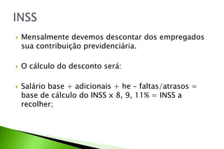  Mensalmente devemos descontar dos empregados
sua contribuição previdenciária.
 O cálculo do desconto será:
 Salário base + adicionais + he – faltas/atrasos =
base de cálculo do INSS x 8, 9, 11% = INSS a
recolher;
 