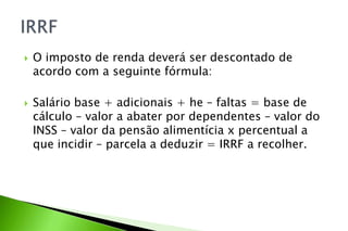  O imposto de renda deverá ser descontado de
acordo com a seguinte fórmula:
 Salário base + adicionais + he – faltas = base de
cálculo – valor a abater por dependentes – valor do
INSS – valor da pensão alimentícia x percentual a
que incidir – parcela a deduzir = IRRF a recolher.
 