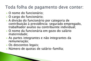  O nome do funcionário;
 O cargo do funcionário;
 A divisão do funcionário por categoria de
contribuição à previdência: segurado empregado,
trabalhador avulso ou contribuinte individual;
 O nome da funcionária em gozo do salário
maternidade;
 As partes integrantes e não integrantes da
remuneração;
 Os descontos legais;
 Número de quotas de salário-família;
 