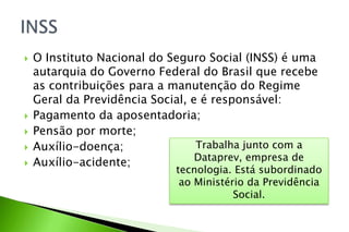  O Instituto Nacional do Seguro Social (INSS) é uma
autarquia do Governo Federal do Brasil que recebe
as contribuições para a manutenção do Regime
Geral da Previdência Social, e é responsável:
 Pagamento da aposentadoria;
 Pensão por morte;
 Auxílio-doença;
 Auxílio-acidente;
Trabalha junto com a
Dataprev, empresa de
tecnologia. Está subordinado
ao Ministério da Previdência
Social.
 