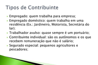  Empregado: quem trabalha para empresa;
 Empregado doméstico: quem trabalha em uma
residência (Ex.: Jardineiro, Motorista, Secretária do
lar);
 Trabalhador avulso: quase sempre é um portuário;
 Contribuinte individual: são os autônomos e os que
recebem remuneração que não é salário;
 Segurado especial: pequenos agricultores e
pescadores;
 