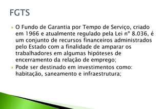  O Fundo de Garantia por Tempo de Serviço, criado
em 1966 e atualmente regulado pela Lei nº 8.036, é
um conjunto de recursos financeiros administrados
pelo Estado com a finalidade de amparar os
trabalhadores em algumas hipóteses de
encerramento da relação de emprego;
 Pode ser destinado em investimentos como:
habitação, saneamento e infraestrutura;
 
