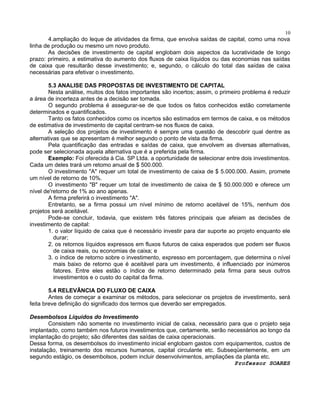 10

4.ampliação do leque de atividades da firma, que envolva saídas de capital, como uma nova
linha de produção ou mesmo um novo produto.
As decisões de investimento de capital englobam dois aspectos da lucratividade de longo
prazo: primeiro, a estimativa do aumento dos fluxos de caixa líquidos ou das economias nas saídas
de caixa que resultarão desse investimento; e, segundo, o cálculo do total das saídas de caixa
necessárias para efetivar o investimento.
5.3 ANALISE DAS PROPOSTAS DE INVESTIMENTO DE CAPITAL
Nesta análise, muitos dos fatos importantes são incertos; assim, o primeiro problema é reduzir
a área de incerteza antes de a decisão ser tomada.
O segundo problema é assegurar-se de que todos os fatos conhecidos estão corretamente
determinados e quantificados.
Tanto os fatos conhecidos como os incertos são estimados em termos de caixa, e os métodos
de estimativa de investimento de capital centram-se nos fluxos de caixa.
A seleção dos projetos de investimento é sempre uma questão de descobrir qual dentre as
alternativas que se apresentam é melhor segundo o ponto de vista da firma.
Pela quantificação das entradas e saídas de caixa, que envolvem as diversas alternativas,
pode ser selecionada aquela alternativa que é a preferida pela firma.
Exemplo: Foi oferecida à Cia. SP Ltda. a oportunidade de selecionar entre dois investimentos.
Cada um deles trará um retomo anual de $ 500.000.
O investimento "A" requer um total de investimento de caixa de $ 5.000.000. Assim, promete
um nível de retorno de 10%.
O investimento "B" requer um total de investimento de caixa de $ 50.000.000 e oferece um
nível de'retorno de 1% ao ano apenas.
A firma preferirá o investimento "A".
Entretanto, se a firma possui um nível mínimo de retorno aceitável de 15%, nenhum dos
projetos será aceitável.
Pode-se concluir, todavia, que existem três fatores principais que afeiam as decisões de
investimento de capital:
1. o valor líquido de caixa que é necessário investir para dar suporte ao projeto enquanto ele
durar;
2. os retornos líquidos expressos em fluxos futuros de caixa esperados que podem ser fluxos
de caixa reais, ou economias de caixa; e
3. o índice de retorno sobre o investimento, expresso em porcentagem, que determina o nível
mais baixo de retorno que é aceitável para um investimento, é influenciado por inúmeros
fatores. Entre eles estão o índice de retorno determinado pela firma para seus outros
investimentos e o custo do capital da firma.
5.4 RELEVÂNCIA DO FLUXO DE CAIXA
Antes de começar a examinar os métodos, para selecionar os projetos de investimento, será
feita breve definição do significado dos termos que deverão ser empregados.
Desembolsos Líquidos do Investimento
Consistem não somente no investimento inicial de caixa, necessário para que o projeto seja
implantado, como também nos futuros investimentos que, certamente, serão necessários ao longo da
implantação do projeto; são diferentes das saídas de caixa operacionais.
Dessa forma, os desembolsos do investimento inicial englobam gastos com equipamentos, custos de
instalação, treinamento dos recursos humanos, capital circulante etc. Subseqüentemente, em um
segundo estágio, os desembolsos, podem incluir desenvolvimentos, ampliações da planta etc.
Professor SOARES

 