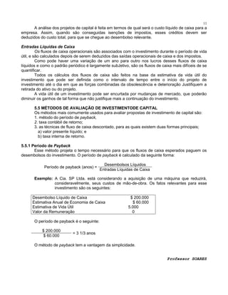 11

A análise dos projetos de capital é feita em termos de qual será o custo líquido de caixa para a
empresa. Assim, quando são conseguidas isenções de impostos, esses créditos devem ser
deduzidos do custo total, para que se chegue ao desembolso relevante.
Entradas Líquidas de Caixa
Os fluxos de caixa operacionais são associados com o investimento durante o período de vida
útil, e são calculados depois de serem deduzidos das saídas operacionais de caixa e dos impostos.
Como pode haver uma variação de um ano para outro nos lucros desses fluxos de caixa
líquidos e como o padrão periódico é largamente subJetivo, são os fluxos de caixa mais difíceis de se
quantificar.
Todos os cálculos dos fluxos de caixa são feitos na base da estimativa da vida útil do
investimento que pode ser definida como o intervalo de tempo entre o início do projeto de
investimento até o dia em que as forças combinadas da obsolescência e deterioração Justifiquem a
retirada do ativo ou do projeto.
A vida útil de um investimento pode ser encurtada por mudanças de mercado, que poderão
diminuir os ganhos de tal forma que não justifique mais a continuação do investimento.
5.5 MÉTODOS DE AVALIAÇÃO DE INVESTIMENTODE CAPITAL
Os métodos mais comumente usados para avaliar propostas de investimento de capital são:
1. método do período de payback,
2. taxa contábil de retorno;
3. as técnicas de fluxo de caixa descontado, para as quais existem duas formas principais;
a) valor presente líquido; e
b) taxa interna de retorno.
5.5.1 Período de Payback
Esse método projeta o tempo necessário para que os fluxos de caixa esperados paguem os
desembolsos do investimento. O período de payback é calculado da seguinte forma:
Período de payback (anos) =

Desembolsos Líquidos
Entradas Líquidas de Caixa

Exemplo: A Cia. SP Ltda. está considerando a aquisição de uma máquina que reduzirá,
consideravelmente, seus custos de mão-de-obra. Os fatos relevantes para esse
investimento são os seguintes:
Desembolso Líquido de Caixa
Estimativa Anual de Economia de Caixa
Estimativa de Vida Útil
Valor da Remuneração

$ 200.000
$ 60.000
5.000
0

O período de payback é o seguinte:
$ 200.000
$ 60.000

= 3 1/3 anos

O método de payback tem a vantagem da simplicidade.
Professor SOARES

 