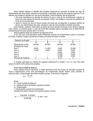 12

Esse método objetiva a seleção dos projetos baseando-se somente no tempo em que os
desembolsos de caixa serão cobertos e recomenda a aceitação somente dos projetos seguros. É um
método que enfatiza a liquidez em vez da lucratividade. Suas limitações são as seguintes:
1. Dá mais importância ao período de retorno do que a vida útil do investimento e ignora os
fluxos de caixa depois do período de payback. Assim, sua ênfase é no ponto de equilíbrio ao
invés de na lucratividade.
2. Ignora o tempo em que os fluxos líquidos de caixa são conseguidos e qualquer padrão de
tempo nos desembolsos de caixa. Qualquer valor de remuneração é também ignorado.
Esse método, portanto, trata todos os fluxos de caixa através do tempo como tendo o mesmo
valor. Assim, no exemplo dado, o valor de $ 200.000 investido agora é igualado com os $200.000 de
entrada líquida de caixa através dos 3 1/3 anos.
Esse problema pode ser ilustrado da seguinte forma:
A Cia. SP Ltda. está estudando quatro diferentes projetos de investimentos, cada um custando
$ 20.000. A tabela a seguir apresenta os dados principais de cada um deles:
Número do Projeto
Desembolso inicial
Entradas de Caixa
Ano 1
Ano 2
Ano 3
Ano 4
Ano 5
Período de Payback

1
$
20.000

2
$
20.000

3
$
20.000

4
$
20.000

9.000
11.000
2

11.000
9.000
2

3.000
6.000
8.000
10.000
10.000
3 1/3

10.000
6.000
4.000
4.000
3.000
3

A simples aplicação do método de payback selecionaria o projeto 1 ou o 2, mas não seria
capaz de decidir entre esses dois projetos.
5.5.2 Taxa Contábil de Retorno
Esse método procura expressar a média estimada anual dos fluxos de entradas líquidas de
caixa e expressá-los como uma porcentagem do investimento líquido. Nesse caso, portanto, é
possível cobrir a depreciação dos fluxos líquidos anuais. A fórmula é a seguinte:
C–D
R=
I
Onde:
R = Taxa Contábil de Retorno
C = Média Anual de Entradas Líquidas de Caixa
D = Depreciação
I = Desembolso Líquido do Investimento
Substituindo pelos números do exemplo anterior, temos:
R=

$ 60.000 - $ 40.000
$ 200.000

X 100 = 10%

Professor SOARES

 