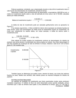 13

Pode-se questionar, entretanto, que a depreciação durante a vida útil do investimento reduz o
valor líquido dos desembolsos do investimento, através do tempo.
Assumindo a média, para reconhecimento da depreciação, a equivalente a $40.000 ao ano, a
média do investimento líquido sobre a vida útil estimada de cinco anos é de $ 100.000, calculada
abaixo por média aritmética.
$ 40.000 x 5

Média do Investimento Líquido =

2

= $100.000

A média de vida do investimento pode ser calculada graficamente como se apresenta na
Figura 5.1.
À luz desses argumentos, o índice contábil de retorno deve expressar as entradas líquidas de
caixa anuais, como uma percentagem da média anual do desembolso líquido do investimento, de
modo que, substituindo os valores dados, em nosso exemplo, a média de retorno sobre o
investimento será:
R=

$ 60.000 - $ 40.000

X 100 = 20%
$ 100.000
Este método de avaliar projetos de investimento contorna as desvantagens do método de
payback, pois tenta calcular a lucratividade dos vários projetos em estudo. Sua maior desvantagem é
que não considera as mudanças de valor do dinheiro no tempo, tratando o valor de $ 1,00 no futuro
igual a $ 1,00 investido hoje.
Investimentos
Líquidos

$ 200.000

$ 100.000

1

2

3
4
Anos
Figura 5.1

5

Também ignora as diferenças que podem correr, através do tempo, nos níveis dos retornos
líquidos de caixa. Nestes dois sentidos, este método possui as mesmas limitações do método de
payback.
5.5.3 Fluxo de Caixa Descontado

Os métodos de avaliação de investimento que foram examinados muitas vezes produzem
resultados enganosos. O método do fluxo de caixa descontado possui grande aceitação, porque
reconhece que o valor do dinheiro está sujeito a uma preferência no tempo. Isto é, $ 1,00 hoje é
Professor SOARES

 