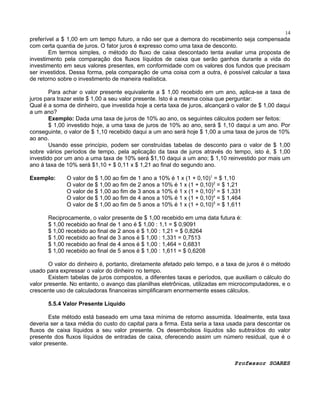 14

preferível a $ 1,00 em um tempo futuro, a não ser que a demora do recebimento seja compensada
com certa quantia de juros. O fator juros é expresso como uma taxa de desconto.
Em termos simples, o método do fluxo de caixa descontado tenta avaliar uma proposta de
investimento pela comparação dos fluxos líquidos de caixa que serão ganhos durante a vida do
investimento em seus valores presentes, em conformidade com os valores dos fundos que precisam
ser investidos. Dessa forma, pela comparação de uma coisa com a outra, é possível calcular a taxa
de retorno sobre o investimento de maneira realística.
Para achar o valor presente equivalente a $ 1,00 recebido em um ano, aplica-se a taxa de
juros para trazer este $ 1,00 a seu valor presente. Isto é a mesma coisa que perguntar:
Qual é a soma de dinheiro, que investida hoje a certa taxa de juros, alcançará o valor de $ 1,00 daqui
a um ano?
Exemplo: Dada uma taxa de juros de 10% ao ano, os seguintes cálculos podem ser feitos:
$ 1,00 investido hoje, a uma taxa de juros de 10% ao ano, será $ 1,10 daqui a um ano. Por
conseguinte, o valor de $ 1,10 recebido daqui a um ano será hoje $ 1,00 a uma taxa de juros de 10%
ao ano.
Usando esse princípio, podem ser construídas tabelas de desconto para o valor de $ 1,00
sobre vários períodos de tempo, pela aplicação da taxa de juros através do tempo, isto é, $ 1,00
investido por um ano a uma taxa de 10% será $1,10 daqui a um ano; $ 1,10 reinvestido por mais um
ano à taxa de 10% será $1,10 + $ 0,11 x $ 1,21 ao final do segundo ano.
Exemplo:

O valor de $ 1,00 ao fim de 1 ano a 10% é 1 x (1 + 0,10)1 = $ 1,10
O valor de $ 1,00 ao fim de 2 anos a 10% é 1 x (1 + 0,10)2 = $ 1,21
O valor de $ 1,00 ao fim de 3 anos a 10% é 1 x (1 + 0,10)3 = $ 1,331
O valor de $ 1,00 ao fim de 4 anos a 10% é 1 x (1 + 0,10)4 = $ 1,464
O valor de $ 1,00 ao fim de 5 anos a 10% é 1 x (1 + 0,10)5 = $ 1,611

Reciprocamente, o valor presente de $ 1,00 recebido em uma data futura é:
$ 1,00 recebido ao final de 1 ano é $ 1,00 : 1,1 = $ 0,9091
$ 1,00 recebido ao final de 2 anos é $ 1,00 : 1,21 = $ 0,8264
$ 1,00 recebido ao final de 3 anos é $ 1,00 : 1,331 = 0,7513
$ 1,00 recebido ao final de 4 anos é $ 1,00 : 1,464 = 0,6831
$ 1,00 recebido ao final de 5 anos é $ 1,00 : 1,611 = $ 0,6208
O valor do dinheiro é, portanto, diretamente afetado pelo tempo, e a taxa de juros é o método
usado para expressar o valor do dinheiro no tempo.
Existem tabelas de juros compostos, a diferentes taxas e períodos, que auxiliam o cálculo do
valor presente. No entanto, o avanço das planilhas eletrônicas, utilizadas em microcomputadores, e o
crescente uso de calculadoras financeiras simplificaram enormemente esses cálculos.
5.5.4 Valor Presente Líquido
Este método está baseado em uma taxa mínima de retorno assumida. Idealmente, esta taxa
deveria ser a taxa média do custo do capital para a firma. Esta seria a taxa usada para descontar os
fluxos de caixa líquidos a seu valor presente. Os desembolsos líquidos são subtraídos do valor
presente dos fluxos líquidos de entradas de caixa, oferecendo assim um número residual, que é o
valor presente.
Professor SOARES

 
