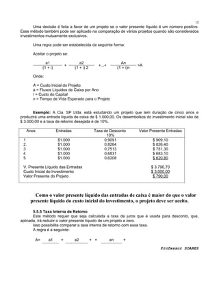 15

Uma decisão é feita a favor de um projeto se o valor presente líquido é um número positivo.
Esse método também pode ser aplicado na comparação de vários projetos quando são considerados
investimentos mutuamente exclusivos.
Uma regra pode ser estabelecida da seguinte forma:
Aceitar o projeto se:
a1
(1 + i)

+

a2
(1 + i) 2

An
(1 + i)n

+...+

>A

Onde:
A = Custo Inicial do Projeto
a = Fluxos Líquidos de Caixa por Ano
/ = Custo do Capital
n = Tempo de Vida Esperado para o Projeto
Exemplo: A Cia. SP Ltda. está estudando um projeto que tem duração de cinco anos e
produzirá uma entrada líquida de caixa de $ 1.000,00. Os desembolsos do investimento inicial são de
$ 3.000,00 e a taxa de retorno desejada é de 10%.
Anos

Entradas

1
2.
3
4
5

Taxa de Desconto
10%
0,9091
0,8264
0,7513
0,6831
0,6208

$1.000
$1.000
$1.000
$1.000
$1.000

V. Presente Líquido das Entradas
Custo Inicial do Investimento
Valor Presente do Projeto

Valor Presente Entradas
$ 909,10
$ 826,40
$ 751,30
$ 683,10
$ 620,80
$ 3.790,70
$ 3.000,00
$ 790,00

Como o valor presente líquido das entradas de caixa é maior do que o valor
presente líquido do custo inicial do investimento, o projeto deve ser aceito.
5.5.5 Taxa Interna de Retomo
Este método requer que seja calculada a taxa de juros que é usada para desconto, que,
aplicada, irá reduzir o valor presente líquido de um projeto a zero.
Isso possibilita comparar a taxa interna de retorno com essa taxa.
A regra é a seguinte:
A=

a1

+

a2

+ +

an

+
Professor SOARES

 