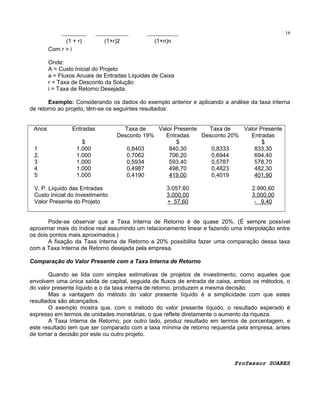16

(1 + r)
Com r > i

(1+r)2

(1+n)n

Onde:
A = Custo Inicial do Projeto
a = Fluxos Anuais de Entradas Líquidas de Caixa
r = Taxa de Desconto da Solução
i = Taxa de Retorno Desejada.
Exemplo: Considerando os dados do exemplo anterior e aplicando a análise da taxa interna
de retorno ao projeto, têm-se os seguintes resultados:
Anos
1
2.
3
4
5

Entradas
$
1.000
1.000
1.000
1.000
1.000

V. P. Líquido das Entradas
Custo Inicial do Investimento
Valor Presente do Projeto

Taxa de
Valor Presente
Taxa de
Valor Presente
Desconto 19%
Entradas
Desconto 20%
Entradas
$
$
0,8403
840,30
0,8333
833,30
0,7062
706,20
0,6944
694,40
0,5934
593,40
0,5787
578,70
0,4987
498,70
0,4823
482,30
0,4190
419,00
0,4019
401,90
3.057,60
3.000,00
+ 57,60

2.990,60
3.000,00
- 9,40

Pode-se observar que a Taxa Interna de Retorno é de quase 20%. (É sempre possível
aproximar mais do índice real assumindo um relacionamento linear e fazendo uma interpolação entre
os dois pontos mais aproximados.)
A fixação da Taxa Interna de Retorno a 20% possibilita fazer uma comparação dessa taxa
com a Taxa Interna de Retorno desejada pela empresa.
Comparação do Valor Presente com a Taxa Interna de Retorno
Quando se lida com simples estimativas de projetos de investimento, como aqueles que
envolvem uma única saída de capital, seguida de fluxos de entrada de caixa, ambos os métodos, o
do valor presente líquido e o da taxa interna de retorno, produzem a mesma decisão.
Mas a vantagem do método do valor presente líquido é a simplicidade com que estes
resultados são alcançados.
O exemplo mostra que, com o método do valor presente líquido, o resultado esperado é
expresso em termos de unidades monetárias, o que reflete diretamente o aumento da riqueza.
A Taxa Interna de Retorno, por outro lado, produz resultado em termos de porcentagem, e
este resultado tem que ser comparado com a taxa mínima de retorno requerida pela empresa, antes
de tomar a decisão por este ou outro projeto.

Professor SOARES

 