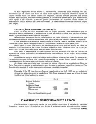 19

O mais importante desses fatores é, naturalmente, constituído pêlos impostos. De fato,
assumimos que os valores dos fluxos de caixa eram líquidos de impostos. Podem-se ajustar os
valores desses fluxos aos efeitos diretos dos impostos. Deve-se também proceder aos efeitos
indiretos dessa taxação, tais como incentivos fiscais, e o leitor deve lembrar-se de que, no cálculo do
valor líquido a ser investido, quaisquer ganhos provenientes de incentivos fiscais devem ser
deduzidos do cálculo do Fluxo de Caixa Descontado. Os efeitos desses incentivos variam de projeto
para projeto.
5.6 AVALIAÇÃO DE INVESTIMENTOS E INFLAÇÃO
Como um fluxo de caixa, associado com um projeto particular, pode estender-se por um
período de tempo considerável, é evidente que o nível de inflação durante esse período de tempo
afetará significativamente a rentabilidade do projeto.
Na estimativa de eventos futuros, deve-se levar em conta a inflação. É necessário que seja
estabelecida a distinção entre os conceitos de nível geral de preços e variação específica de preços.
Existe a necessidade de ajustar as estimativas de fluxo de caixa ás variações específicas de
preços que podem afetar o empreendimento e comprometer a sua capacidade operacional.
Dessa forma, o custo inflacionado dos itens específicos é que deve ser levado em conta, na
avaliação dos investimentos. Os custos dos itens específicos terão diferentes taxas de mudanças,
assim como o preço dos produtos que agregam esses itens de custo.
Com efeito, a existência de um descompasso entre os aumentos dos itens de custos e os
aumentos de preços pode reduzir consideravelmente a rentabilidade de um projeto, em condições
inflacionárias.
À medida que aumenta a taxa de inflação, este problema se torna mais grave. Por essa razão,
os contratos com preços fixos, que cobrem longo período de tempo, devem possuir cláusulas de
reescalonamento de custos para minimizar os efeitos da inflação.
O método mais apropriado para incorporar os efeitos inflacionários no cálculo do Fluxo de
Caixa Descontado é ajustar as estimativas do fluxo de caixa às variações específicas de preços. Este
fluxo de caixa ajustado é, então, descontado pelo custo monetário do capital.
Exemplo: A Cia. SP Ltda. teve um fluxo de caixa líquido anual de $ 1.000 por um período de
cinco anos; a taxa de desconto usada foi de 10%. Pode-se assumir agora que o fluxo de caixa
líquido anual foi derivado como segue:
Em $
Entrada de Caixa
Vendas
Saídas de Caixa
Matérias-primas
Mão-de-obra
Fluxo de Caixa Líquido Anual

5.000
3.000
1.000

4.000
1.000

PLANEJAMENTO FINANCEIRO A CURTO A PRAZO
Freqüentemente, a expressão capital de giro líquido é associada à tomada de decisões
financeiras a curto prazo. O capital de giro líquido é a diferença entre ativo circulante e passivo
Professor SOARES

 