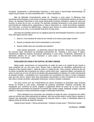 20

circulante. Usualmente, a administração financeira a curto prazo é denominada administração do
capital de giro líquido. As duas expressões têm o mesmo significado.
Não há definição universalmente aceita de finanças a curto prazo. A diferença mais
importante entre finanças a curto prazo e finanças a longo prazo é a distribuição de fluxo de caixa no
tempo. As decisões financeiras a curto prazo tipicamente envolvem entradas e saídas de caixa que
ocorrem no prazo de um ano, ou menos. Por exemplo, decisões financeiras a curto prazo envolvem
encomendas de matéria-prima, pagamentos a vista ou descontos na venda de produtos acabados.
Por outro lado, a compra de determinada máquina para reduzir os custos operacionais, digamos,
pelos próximos cinco anos, é uma decisão financeira a longo prazo.
Que tipos de questões situam-se na categoria geral de administração financeira a curto prazo?
Para citar alguns poucos casos:
1. Qual é o nível razoável de caixa de ser mantido (num banco) para pagar contas?
2. Quanto a empresa deve tomar emprestado a curto prazo?
3. Quanto crédito deve ser concedido aos clientes?
Este capítulo apresenta os elementos básicos das decisões financeiras a curto prazo.
Em primeiro lugar, discutimos as atividades operacionais da empresa a curto prazo. A seguir,
identificamos algumas políticas financeiras alternativas a curto prazo. Finalmente, delineamos os
elementos básicos de um plano financeiro a curto prazo e descrevemos instrumentos de
financiamento a curto prazo.
EVOLUÇÃO DO CAIXA E DO CAPITAL DE GIRO LÍQUIDO
Nesta seção, examinamos os componentes do saldo de caixa e do capital de giro líquido e
suas variações de um ano para outro. Nossa meta é descrever as atividades operacionais da
empresa e seu impacto sobre o saldo de caixa e o capital de giro. Para começar, lembre-se de que
os ativos circulantes são compostos por caixa e outros ativos que, espera-se sejam convertidos em
caixa no prazo de um ano. Os ativos circulantes são apresentados no balanço em ordem decrescente
de liquidez contábil – a facilidade com a qual podem ser convertidos em caixa e o prazo necessário
para que isso ocorra. Quatro itens mais importantes encontrados no ativo circulante de um balanço
são caixa e contas correntes, aplicações financeiras, contas a receber e estoques.
Tal como ocorre com seu investimentos em ativos circulantes as empresas usam diversas
formas de dívidas a curto prazo, chamadas de passivos circulantes. Passivos circulantes são
obrigações que, conforme se prevê, exigirão o pagamento dentro do prazo de um ano. Os três
principais itens encontrados em passivos circulantes são contas a pagar, despesas a pagar, incluindo
salários e impostos e notas promissórias a pagar a instituições financeiras.
Como desejamo-nos concentrar nas variações do saldo de caixa, começamos por definir
caixa em termos dos outros elementos do balanço. Isso nos permite isolar a conta Caixa e explorar o
impacto das operações e decisões financeiras da empresa sobre o caixa. A identidade básica do
balanço pode ser escrita da seguinte maneira:
Capital de giro líquido + Ativos permanentes = Exigível a longo prazo + Patrimônio líquido
Professor SOARES

 