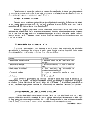 22

As aplicações de caixa são exatamente o posto. Uma aplicação de caixa acarreta a redução
de um passivo por seu pagamento, talvez, ou o aumento de um ativo pela compra de algo. Ambas as
atividades exigem que a empresa gaste algum dinheiro.
Exemplo – Fontes de aplicação
Fazemos agora uma breve verificação de seu entendimento a respeito de fontes e aplicações;
se as contas a pagar aumentarem $ 100, isso será uma fonte de aplicação? Se as contas a receber
aumentarem $ 100, isso será uma fonte de aplicação?
As contas a pagar representam nossas dívidas com fornecedores. Isso é uma dívida a curto
prazo.Se elas aumentarem $ 100, estaremos efetivamente tomando dinheiro emprestado e, portanto,
isso é uma fonte de caixa. As contas a receber representam as dívidas de nossos clientes conosco;
logo um aumento de $ 100 nessas contas a receber significa que estamos emprestando dinheiro; isso
é um uso de caixa.

CICLO OPERACIONAL E CICLO DE CAIXA
A principal preocupação, nas finanças a curto prazo, está associada às atividades
operacionais e financeiras da empresa a curto prazo. Numa empresa industrial típica, essas
atividades poderiam envolver esta seqüência de eventos e decisões:

Eventos
1. Compra de matéria-prima
2. Pagamento a vista
3. Fabricação do produto
4. Venda do produto
5. Cobrança

Decisões
1. Quanto deve ser encomendado para
estoque?
2. Tomar emprestado ou usar o saldo de
caixa?
3. Que alternativa de tecnologia de
produção se deve utilizar?
4. Dever sr concedido crédito a certo
cliente?
5. Como cobrar?

Essas atividades geram séries de entradas e saídas de caixa. Tais fluxos de caixa não são
sincronizados, são incertos. Não são sincronizados porque, por exemplo, o pagamento de compras
de matérias primas não ocorre ao mesmo tempo em que ocorre o recebimento pela venda do
produto. São incertos porque as vendas e os custos futuros não podem ser previstos com exatidão.

DEFINIÇÃO DOS CICLOS OPERACIONAIS E DE CAIXA
Podemos começar com um caso simples. Certo dia, que chamaremos de dia 0, você
adquire mercadorias a prazo no valor de $ 1.000. A conta é paga 30 dias a mais tarde, e, após mais
30 dias, alguém compra essas mercadorias por $ 1.400. Seu comprador só paga depois de passados
mais 45 dias. Podemos resumir esses eventos cronologicamente da seguinte maneira:
Professor SOARES

 