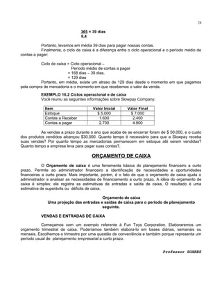28

365 = 39 dias
9,4
Portanto, levamos em média 39 dias para pagar nossas contas.
Finalmente, o ciclo de caixa é a diferença entre o ciclo operacional e o período médio de
contas a pagar:
Ciclo de caixa = Ciclo operacional –
Período médio de contas a pagar
= 168 dias – 39 dias.
= 129 dias
Portanto, em média, existe um atraso de 129 dias desde o momento em que pagamos
pela compra de mercadoria e o momento em que recebemos o valor da venda.
EXEMPLO 16.2 Ciclos operacional e de caixa
Você reuniu as seguintes informações sobre Slowpay Company;
Item
Estoque
Contas a Receber
Contas a pagar

Valor Inicial
$ 5.000
1.600
2.700

Valor Final
$ 7.000
2.400
4.800

As vendas a prazo durante o ano que acaba de se encerrar foram de $ 50.000, e o custo
dos produtos vendidos alcançou $30.000. Quanto tempo é necessário para que a Slowpay receba
suas vendas? Por quanto tempo as mercadorias permanecem em estoque até serem vendidas?
Quanto tempo a empresa leva para pagar suas contas?.

ORÇAMENTO DE CAIXA
O Orçamento de caixa é uma ferramenta básica do planejamento financeiro a curto
prazo. Permite ao administrador financeiro a identificação de necessidades e oportunidades
financeiras a curto prazo. Mais importante, porém, é o fato de que o orçamento de caixa ajuda o
administrador a analisar as necessidades de financiamento a curto prazo. A idéia do orçamento de
caixa é simples: ele registra as estimativas de entradas e saída de caixa. O resultado é uma
estimativa de superávits ou déficits de caixa.
Orçamento de caixa
Uma projeção das entradas e saídas de caixa para o período de planejamento
seguinte.
VENDAS E ENTRADAS DE CAIXA
Começamos com um exemplo referente à Fun Toys Corporation. Elaboraremos um
orçamento trimestral de caixa. Poderíamos também elabora-lo em bases diárias, semanais ou
mensais. Escolhemos o trimestre por uma questão de conveniência e também porque representa um
período usual de planejamento empresarial a curto prazo.
Professor SOARES

 