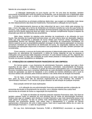 falando de uma projeção do balanço.
c) Utilização (destinação) do lucro líquido: por fim, há uma área de decisões, também
comumente conhecida pelo nome de política de dividendos, que se preocupa com a destinação dada
aos recursos financeiros que a própria empresa gera em suas atividades operacionais e extraoperacionais.
É ao discutirmos os principais problemas desta área que surgem as indicações mais claras
do inter-relacionamento das áreas de investimento, financiamento e utilização do lucro liquido.
O inter-relacionamento deve-se ao fato indiscutível de que o lucro retido pela empresa (ou
seja, o lucro não pago sob a forma de dividendos em dinheiro) constitui-se numa de suas fontes de
recursos. Logo, também é problema das decisões de financiamento (segunda área acima) determinar
quanto do lucro liquido disponível deve ser retido, com a decisão complementar forçosa a respeito da
proporção que deve ser distribuída aos proprietários.
Além disso, também há relações entre decisões de investimento e de utilização do lucro
líquido. Nas decisões de investimento (primeira área), um certo retorno deve ser alcançado: digamos
então que seja considerada a utilização de lucros retidos para financiar certas aplicações. Essa
possibilidade deveria ser admitida apenas quando a alternativa de investimento prometesse um
retorno superior ao que os proprietários poderiam conseguir se eles mesmos aplicassem os recursos
porventura recebidos em decorrência da distribuição de lucros. As magnitudes relativas dos riscos
envolvidos nas aplicações disponíveis à empresa e aos proprietários, fora dela, também precisam ser
consideradas.
Como veremos, a procura de fundos pela empresa é determinada pelas taxas de retorno a ela
disponíveis em alternativas de investimento; a oferta de fundos depende do que as pessoas e
instituições com poupanças estão dispostas a fornecer. O custo desses fundos, por fim, depende das
condições de oferta, ou seja, das condições às quais essas pessoas e instituições estão dispostas a
fornecer os recursos necessários ou desejados.
1.2 ATRIBUIÇÕES DO ADMINISTRADOR FINANCEIRO DE UMA EMPRESA
Em termos gerais, o que chamamos de administrador financeiro, qualquer que seja o título
especifico de seu cargo — diretor financeiro, tesoureiro, controlador, vice-presidente de finanças,
gerente financeiro, etc. — é o indivíduo ou grupo de indivíduos preocupados com (1) a obtenção de
recursos monetários para que a empresa desenvolva as suas atividades correntes e expanda a sua
escala de operações, se assim for desejável, e (2) a análise da maneira (eficiência) com a qual os
recursos obtidos são utilizados pelos diversos setores e nas várias áreas de atuação da empresa.
Via de regra, a função financeira caracteriza-se pela sua centralização e por estar situada
bem perto do nível mais alto da estrutura organizacional de uma empresa. Na verdade, o
“administrador financeiro” é um membro do grupo assessor da alta direção de qualquer empresa.
Essa posição central tem duas explicações:
a) A utilização de uma administração financeira centralizada permite a obtenção de
economias de escala no levantamento de recursos, com a diluição máxima dos custos fixos
decorrentes de emissão de títulos ou negociação de empréstimos.
b) Todas as decisões da empresa possuem aspectos financeiros vitais. Daí dizer-se
também estarem todos os aspectos de uma empresa sob as vistas da administração financeira.
Embora isso seja um exagero, sem dúvida é a função financeira a que mais claramente possui uma
visão global da empresa. Tal fato se verifica mais nitidamente ainda quando a administração da
empresa usa orçamentos globais, pois nesse caso o planejamento e o controle em termos
operacionais e financeiros, de curto e médio prazos, ficam sob a supervisão efetiva de um setor da
administração financeira — o setor de orçamentos.
Em seu livro Administração financeira, FLINK e GRUNEWALD enumeram as seguintes

 