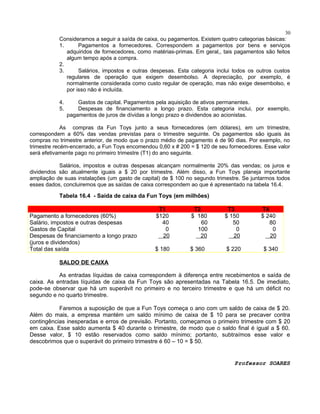 30
Consideramos a seguir a saída de caixa, ou pagamentos. Existem quatro categorias básicas:
1.
Pagamentos a fornecedores. Correspondem a pagamentos por bens e serviços
adquiridos de fornecedores, como matérias-primas. Em geral,, tais pagamentos são feitos
algum tempo após a compra.
2.
3.
Salários, impostos e outras despesas. Esta categoria inclui todos os outros custos
regulares de operação que exigem desembolso. A depreciação, por exemplo, é
normalmente considerada como custo regular de operação, mas não exige desembolso, e
por isso não é incluída.

4.
5.

Gastos de capital. Pagamentos pela aquisição de ativos permanentes.
Despesas de financiamento a longo prazo. Esta categoria inclui, por exemplo,
pagamentos de juros de dívidas a longo prazo e dividendos ao acionistas.

As compras da Fun Toys junto a seus fornecedores (em dólares), em um trimestre,
correspondem a 60% das vendas previstas para o trimestre seguinte. Os pagamentos são iguais às
compras no trimestre anterior, de modo que o prazo médio de pagamento é de 90 dias. Por exemplo, no
trimestre recém-encerrado, a Fun Toys encomendou 0,60 x # 200 = $ 120 de seu fornecedores. Esse valor
será efetivamente pago no primeiro trimestre (T1) do ano seguinte.
Salários, impostos e outras despesas alcançam normalmente 20% das vendas; os juros e
dividendos são atualmente iguais a $ 20 por trimestre. Além disso, a Fun Toys planeja importante
ampliação de suas instalações (um gasto de capital) de $ 100 no segundo trimestre. Se juntarmos todos
esses dados, concluiremos que as saídas de caixa correspondem ao que é apresentado na tabela 16.4.

Tabela 16.4 - Saída de caixa da Fun Toys (em milhões)
Pagamento a fornecedores (60%)
Salário, impostos e outras despesas
Gastos de Capital
Despesas de financiamento a longo prazo
(juros e dividendos)
Total das saída

T1
$120
40
0
20

T2
$ 180
60
100
20

T3
$ 150
50
0
20

T4
$ 240
80
0
20

$ 180

$ 360

$ 220

$ 340

SALDO DE CAIXA
As entradas líquidas de caixa correspondem à diferença entre recebimentos e saída de
caixa. As entradas líquidas de caixa da Fun Toys são apresentadas na Tabela 16.5. De imediato,
pode-se observar que há um superávit no primeiro e no terceiro trimestre e que há um déficit no
segundo e no quarto trimestre.
Faremos a suposição de que a Fun Toys começa o ano com um saldo de caixa de $ 20.
Além do mais, a empresa mantém um saldo mínimo de caixa de $ 10 para se precaver contra
contingências inesperadas e erros de previsão. Portanto, começamos o primeiro trimestre com $ 20
em caixa. Esse saldo aumenta $ 40 durante o trimestre, de modo que o saldo final é igual a $ 60.
Desse valor, $ 10 estão reservados como saldo mínimo; portanto, subtraímos esse valor e
descobrimos que o superávit do primeiro trimestre é 60 – 10 = $ 50.

Professor SOARES

 