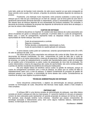 33

outro lado, pode ser de liquidez muito reduzida, de valor pouco superior ao que seria conseguido se
fosse vencida como sucata. Com sempre, a liquidez do produtos acabados depende da natureza do
produto.
Finalmente, uma distinção muito importante, entre produtos acabados e outros tipos de
estoque que é o fato de que a demanda por um item de estoque que se torna parte de outro item é
geralmente denominada demanda derivada ou dependente, porque a necessidade que uma empresa
tem desses tipos de estoque depende de sua necessidade de produtos acabados. Em contraste, a
demanda de produtos acabados da empresa não depende da demanda de outros itens de estoque, e
por isso às vezes e dita independente.
CUSTOS DE ESTOQUE
Conforme discutimos no Capítulo 16, existem dois tipos básicos de custos associados aos
ativos circulantes em geral e a estoques em particular. O primeiro deles é o custo de carregamento.
Neste caso, o custo de carregamento representa todas as despesas diretas e os custos de
oportunidade de manter estoque. Isso inclui:
1.
2.
3.
4.

Custo de armazenamento e controle.
Seguros e impostos.
Perdas devidas a obsolescência, deterioração ou furto.
Custo de oportunidade do capital aplicado em estoques.

A soma desses custos pode ser substancial, variando aproximadamente entre 20 e 40%
do valor do estoque de cada ano.
Os outros tipos de custos associados aos estoques são custos de falta. Estes são custos
decorrentes de estoque insuficientes. Os dois componentes do custo de falta são o custo de
reabastecimento e os custos relacionados a reservas de segurança. Dependendo do tipo de atividade
da empresa, os custos de reabastecimento ou pedido são representados pelos custos de colocação
de um pedido junto a fornecedores ou pelos custos de preparação de novo lote de produção. Os
custos relacionados a reserva de segurança são custos de oportunidade, tais como vendas perdidas
e perdas de clientes resultantes da existência de estoques inadequados.
Há uma relação básica de benefício versus custos na gestão de estoques, porque os
custos de carregamento aumentam com o nível do estoque, ao passo que os custos de falta ou
reabastecimento caem com o nível do estoque. O objetivo fundamental do processo de gestão de
estoques passas a ser, portanto, a minimização da soma desses dois custos. Consideraremos as
maneiras de atingir esse objetivo na próxima seção>
TÉCNICAS ADMINISTRAÇÃO DE ESTOQUE
Como discutirmos anteriormente, o objetivo da administração de estoque geralmente
consiste na minimização de custo. Discutimos três técnicas nesta seção, desde a mais simples à
mais complexa.
ENFOQUE ABC
O enfoque ABC é uma técnica simples de administração de estoques, cuja idéia básica
consiste em dividir o estoque em três (ou mais) grupos. O raciocínio implícito é o de que um pequeno
número de itens estocados pode representar um grande proporção do estoque em termos de valor.
Por exemplo, essa situação existiria numa empresa industrial que usasse componentes de
tecnologia avançada e relativamente caros, bem como alguns materiais básicos, relativamente
baratos, na fabricação de seu produtos*.
Professor SOARES

 