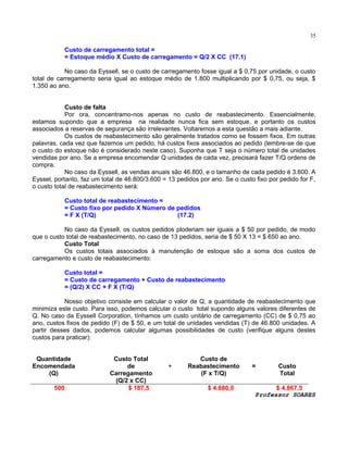 35

Custo de carregamento total =
= Estoque médio X Custo de carregamento = Q/2 X CC (17.1)
No caso da Eyssell, se o custo de carregamento fosse igual a $ 0,75 por unidade, o custo
total de carregamento seria igual ao estoque médio de 1.800 multiplicando por $ 0,75, ou seja, $
1.350 ao ano.
Custo de falta
Por ora, concentramo-nos apenas no custo de reabastecimento. Essencialmente,
estamos supondo que a empresa na realidade nunca fica sem estoque, e portanto os custos
associados a reservas de segurança são irrelevantes. Voltaremos a esta questão a mais adiante.
Os custos de reabastecimento são geralmente tratados como se fossem fixos. Em outras
palavras, cada vez que fazemos um pedido, há custos fixos associados ao pedido (lembre-se de que
o custo do estoque não é considerado neste caso). Suponha que T seja o número total de unidades
vendidas por ano. Se a empresa encomendar Q unidades de cada vez, precisará fazer T/Q ordens de
compra.
No caso da Eyssell, as vendas anuais são 46.800, e o tamanho de cada pedido é 3.600. A
Eyssel, portanto, faz um total de 46.800/3.600 = 13 pedidos por ano. Se o custo fixo por pedido for F,
o custo total de reabastecimento será:
Custo total de reabastecimento =
= Custo fixo por pedido X Número de pedidos
= F X (T/Q)
(17.2)
No caso da Eyssell, os custos pedidos ploderiam ser iguais a $ 50 por pedido, de modo
que o custo total de reabastecimento, no caso de 13 pedidos, seria de $ 50 X 13 = $ 650 ao ano.
Custo Total
Os custos totais associados à manutenção de estoque são a soma dos custos de
carregamento e custo de reabastecimento:
Custo total =
= Custo de carregamento + Custo de reabastecimento
= (Q/2) X CC + F X (T/Q)
Nosso objetivo consiste em calcular o valor de Q, a quantidade de reabastecimento que
minimiza este custo. Para isso, podemos calcular o custo total supondo alguns valores diferentes de
Q. No caso da Eyssell Corporation, tínhamos um custo unitário de carregamento (CC) de $ 0,75 ao
ano, custos fixos de pedido (F) de $ 50, e um total de unidades vendidas (T) de 46.800 unidades. A
partir desses dados, podemos calcular algumas possibilidades de custo (verifique alguns destes
custos para praticar):
Quantidade
Encomendada
(Q)
500

Custo Total
de
Carregamento
(Q/2 x CC)
$ 187,5

+

Custo de
Reabastecimento
(F x T/Q)
$ 4.680,0

=

Custo
Total

$ 4.867,5
Professor SOARES

 