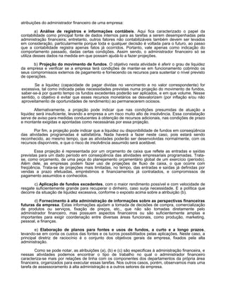 atribuições do administrador financeiro de uma empresa:
a) Análise de registros e informações contábeis. Aqui fica caracterizado o papel da
contabilidade como principal fonte de dados internos para as tarefas a serem desempenhadas pela
administração financeira; entretanto, outros fatores não contabilizáveis também devem ser levados
em consideração, particularmente porque toda e qualquer decisão é voltada para o futuro, ao passo
que a contabilidade registra apenas fatos já ocorridos. Portanto, vale apenas como indicação do
comportamento passado, dadas certas condições. Assim sendo, o administrador financeiro só se
utiliza desses dados na medida em que possam ajudá-lo a fazer projeções.
b) Projeção do movimento de fundos. O objetivo nesta atividade é aferir o grau de liquidez
da empresa e verificar se a empresa terá condições de manter-se em funcionamento cobrindo os
seus compromissos externos de pagamento e fornecendo os recursos para sustentar o nível previsto
de operações.
Se a liquidez (capacidade de pagar dividas no vencimento e no valor correspondente) for
excessiva, tal como indicada pelas necessidades previstas numa projeção do movimento de fundos,
saber-se-á por quanto tempo os fundos excedentes poderão ser aplicados, e em que volume. Nesse
sentido, o objetivo é evitar que esses recursos monetários se desvalorizem (por inflação e/ou não
aproveitamento de oportunidades de rendimento) ao permanecerem ociosos.
Alternativamente, a projeção pode indicar que nas condições presumidas de atuação a
liquidez será insuficiente, levando a empresa a um risco muito alto de insolvência. Essa constatação
serve de aviso para medidas conducentes à obtenção de recursos adicionais, nas condições de prazo
e montante exigidas e apontadas como necessárias por essa projeção.
Por fim, a projeção pode indicar que a liquidez ou disponibilidade de fundos em conseqüência
das atividades programadas é satisfatória. Nada haverá a fazer neste caso, pois estará sendo
reconhecido, ao mesmo tempo, que as atividades poderão ser desenvolvidas normalmente, com os
recursos disponíveis, e que o risco de insolvência assumido será aceitável.
Essa projeção é representada por um orçamento de caixa que reflete as entradas e saídas
previstas para um dado período em conseqüência das atividades empresariais programadas. Tratase, como orçamento, de uma peça do planejamento orçamentário global de um exercício (período).
Além dele, as empresas podem fazer uso de projeções de fluxo de caixa, o que ocorre com
freqüência. Trata-se de projeções mais limitadas, no tempo, das entradas e saídas já definidas por
vendas a prazo efetuadas, empréstimos e financiamentos já contratados, e compromissos de
pagamento assumidos e conhecidos.
c) Aplicação de fundos excedentes, com o maior rendimento possível e com velocidade de
resgate suficientemente grande para recuperar o dinheiro, caso surja necessidade. E a política que
decorre da situação de liquidez excessiva, conforme o exposto acima sobre a atribuição (b).
d) Fornecimento à alta administração de informações sobre as perspectivas financeiras
futuras da empresa. Estas informações ajudam a tomada de decisões de compra, comercialização
de produtos ou serviços, fixação de preços, etc., que não são tomadas diretamente pelo
administrador financeiro, mas possuem aspectos financeiros ou são suficientemente amplas e
importantes para exigir coordenação entre diversas áreas funcionais, como produção, marketing,
pessoal, e finanças.
e) Elaboração de planos para fontes e usos de fundos, a curto e a longo prazos,
levando-se em conta os custos das fontes e os lucros possibilitados pelas aplicações. Neste caso, a
principal diretriz de raciocínio é o conjunto dos objetivos gerais da empresa, fixados pela alta
administração.
Como se pode notar, as atribuições (a), (b) e (c) são especificas à administração financeira, e
nessas atividades podemos encontrar o tipo de trabalho no qual o administrador financeiro
caracteriza-se mais por relações de linha com os componentes dos departamentos da própria área
financeira, organizados para executar essas tarefas. Nos outros casos, porém, observamos mais uma
tarefa de assessoramento à alta administração e a outros setores da empresa.

 