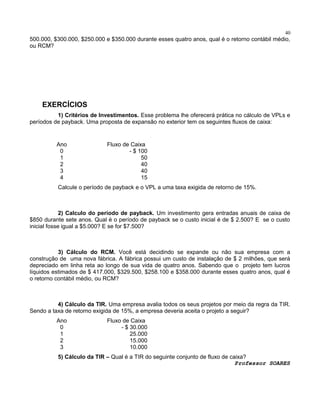 40

500.000, $300.000, $250.000 e $350.000 durante esses quatro anos, qual é o retorno contábil médio,
ou RCM?

EXERCÍCIOS
1) Critérios de Investimentos. Esse problema lhe oferecerá prática no cálculo de VPLs e
períodos de payback. Uma proposta de expansão no exterior tem os seguintes fluxos de caixa:

Ano
0
1
2
3
4

Fluxo de Caixa
- $ 100
50
40
40
15

Calcule o período de payback e o VPL a uma taxa exigida de retorno de 15%.

2) Calculo do período de payback. Um investimento gera entradas anuais de caixa de
$850 durante sete anos. Qual é o período de payback se o custo inicial é de $ 2.500? E se o custo
inicial fosse igual a $5.000? E se for $7.500?

3) Cálculo do RCM. Você está decidindo se expande ou não sua empresa com a
construção de uma nova fábrica. A fábrica possui um custo de instalação de $ 2 milhões, que será
depreciado em linha reta ao longo de sua vida de quatro anos. Sabendo que o projeto tem lucros
líquidos estimados de $ 417.000, $329.500, $258.100 e $358.000 durante esses quatro anos, qual é
o retorno contábil médio, ou RCM?

4) Cálculo da TIR. Uma empresa avalia todos os seus projetos por meio da regra da TIR.
Sendo a taxa de retorno exigida de 15%, a empresa deveria aceita o projeto a seguir?
Ano
0
1
2
3

Fluxo de Caixa
- $ 30.000
25.000
15.000
10.000

5) Cálculo da TIR – Qual é a TIR do seguinte conjunto de fluxo de caixa?
Professor SOARES

 