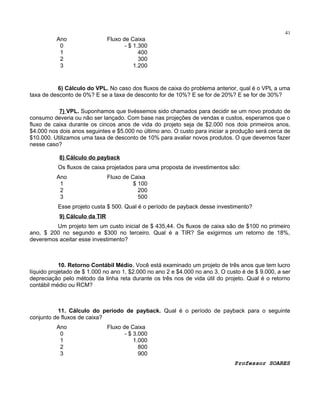 41

Ano
0
1
2
3

Fluxo de Caixa
- $ 1.300
400
300
1.200

6) Cálculo do VPL. No caso dos fluxos de caixa do problema anterior, qual é o VPL a uma
taxa de desconto de 0%? E se a taxa de desconto for de 10%? E se for de 20%? E se for de 30%?
7) VPL. Suponhamos que tivéssemos sido chamados para decidir se um novo produto de
consumo deveria ou não ser lançado. Com base nas projeções de vendas e custos, esperamos que o
fluxo de caixa durante os cincos anos de vida do projeto seja de $2.000 nos dois primeiros anos,
$4.000 nos dois anos seguintes e $5.000 no último ano. O custo para iniciar a produção será cerca de
$10.000. Utilizamos uma taxa de desconto de 10% para avaliar novos produtos. O que devemos fazer
nesse caso?
8) Cálculo do payback
Os fluxos de caixa projetados para uma proposta de investimentos são:
Ano
1
2
3

Fluxo de Caixa
$ 100
200
500

Esse projeto custa $ 500. Qual é o período de payback desse investimento?
9) Cálculo da TIR
Um projeto tem um custo inicial de $ 435,44. Os fluxos de caixa são de $100 no primeiro
ano, $ 200 no segundo e $300 no terceiro. Qual é a TIR? Se exigirmos um retorno de 18%,
deveremos aceitar esse investimento?

10. Retorno Contábil Médio. Você está examinado um projeto de três anos que tem lucro
líquido projetado de $ 1.000 no ano 1, $2.000 no ano 2 e $4.000 no ano 3. O custo é de $ 9.000, a ser
depreciação pelo método da linha reta durante os três nos de vida útil do projeto. Qual é o retorno
contábil médio ou RCM?

11. Cálculo do período de payback. Qual é o período de payback para o seguinte
conjunto de fluxos de caixa?
Ano
0
1
2
3

Fluxo de Caixa
- $ 3.000
1.000
800
900
Professor SOARES

 