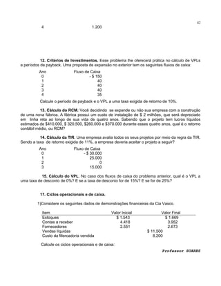 42

4

1.200

12. Critérios de Investimentos. Esse problema lhe oferecerá prática no cálculo de VPLs
e períodos de payback. Uma proposta de expansão no exterior tem os seguintes fluxos de caixa:
Ano
0
1
2
3
4

Fluxo de Caixa
- $ 150
40
40
40
35

Calcule o período de payback e o VPL a uma taxa exigida de retorno de 10%.
13. Cálculo do RCM. Você decidindo se expande ou não sua empresa com a construção
de uma nova fábrica. A fábrica possui um custo de instalação de $ 2 milhões, que será depreciado
em linha reta ao longo de sua vida de quatro anos. Sabendo que o projeto tem lucros líquidos
estimados de $410.000, $ 320.500, $260.000 e $370.000 durante esses quatro anos, qual é o retorno
contábil médio, ou RCM?
14. Cálculo da TIR. Uma empresa avalia todos os seus projetos por meio da regra da TIR.
Sendo a taxa de retorno exigida de 11%, a empresa deveria aceitar o projeto a seguir?
Ano
0
1
2
3

Fluxo de Caixa
- $ 30.000
25.000
0
15.000

15. Cálculo do VPL. No caso dos fluxos de caixa do problema anterior, qual é o VPL a
uma taxa de desconto de 0%? E se a taxa de desconto for de 15%? E se for de 25%?
17. Ciclos operacionais e de caixa.
1)Considere os seguintes dados de demonstrações financeiras da Cia Vasco.
Item
Estoques
Contas a receber
Fornecedores
Vendas líquidas
Custo da Mercadoria vendida

Valor Inicial
$ 1.543
4.418
2.551

Valor Final
$ 1.669
3.952
2.673
$ 11.500
8.200

Calcule os ciclos operacionais e de caixa:
Professor SOARES

 