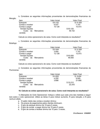 43

b. Considere as seguintes informações provenientes de demonstrações financeiras da
Mengão:
Item
Estoques
Contas a receber
Contas a pagar
Vendas líquidas
Custo da Mercadoria
vendida

Valor Inicial
$ 8.152
6.537
10.128

Valor Final
$ 10.300
7.147
10.573
$ 93.125
46.152

Calcule os ciclos operacional e de caixa. Como você interpreta os resultados?
c. Considere as seguintes informações provenientes de demonstrações financeiras da
Botafogo:
Item
Estoques
Contas a receber
Contas a pagar
Vendas líquidas
Custo da Mercadoria
vendida

Valor Inicial
$ 9.344
3.400
12.128

Valor Final
$ 12.300
7.147
12.573
$ 93.000
46.000

Calcule os ciclos operacional e de caixa. Como você interpreta os resultados?
d. Considere as seguintes informações provenientes de demonstrações financeiras da
Fluminense:
Item
Estoques
Contas a receber
Contas a pagar
Vendas líquidas
Custo da Mercadoria
vendida

Valor Inicial
$ 4.002
4.250
3.898

Valor Final
$ 8.454
9.005
21.666
$ 33.212
22.243

18. Calcule os ciclos operacional e de caixa. Como você interpreta os resultados?
1) Alterações do Ciclo Operacional. Indique o efeito que cada uma das medidas a seguir
terá sobre o ciclo operacional. Utilize as letras A para indicar aumento, R para redução, e N para
nenhum efeito.
a. O saldo médio das contas a receber diminui.
b. Os prazos de pagamentos pelos clientes diminuem.
c. O giro de estoque diminui de 10 para 5 vezes.
d. O giro de contas a pagar diminui de 10 para 5 vezes.
e. O giro de contas a receber diminui de 10 para 5 vezes.
Professor SOARES

 
