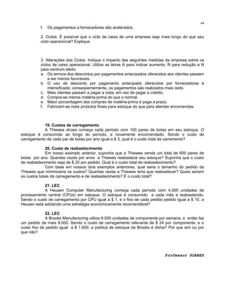 44

f.

Os pagamentos a fornecedores são acelerados.

2. Ciclos. É possível que o ciclo de caixa de uma empresa seja mais longo do que seu
ciclo operacional? Explique.

3. Alterações dos Ciclos. Indique o impacto das seguintes medidas da empresa sobre os
ciclos de caixa operacional. Utilize as letras A para indicar aumento, R para redução e N
para nenhum efeito.
a. Os termos dos descontos por pagamentos antecipados oferecidos aos clientes passam
a ser menos favoráveis.
b. O uso de desconto por pagamento antecipado oferecidos por fornecedores é
intensificado; conseqüentemente, os pagamentos são realizados mais cedo.
c. Mais clientes passam a pagar a vista, em vez de pagar a crédito.
d. Compra-se menos matéria-prima do que o normal.
e. Maior porcentagem das compras de matéria-prima é paga a prazo.
f. Fabricam-se mais produtos finais para estoque do que para atender encomendas.

19. Custos de carregamento
A Thiewes shoes começa cada período com 100 pares de botas em seu estoque. O
estoque é consumido ao longo do período, e novamente encomendado. Sendo o custo de
carregamento de cada par de botas por ano igual a $ 3, qual é o custo total de carramento?
20. Custo de reabastecimento
Em nosso exemplo anterior, suponha que a Thiewes venda um total de 600 pares de
botas por ano. Quantas vezes por anos a Thiewes reabastece seu estoque? Suponha que o custo
de reabastecimento seja de $ 20 por pedido. Qual é o custo total de reabastecimento?
Com base em nossos dois exemplos anteriores, qual seria o tamanho do pedido da
Thiewes que minimizaria os custos? Quantas vezes a Thiewes teria que reabastecer? Quais seriam
os custos totais de carregamento e de reabastecimento? É o custo total?
21. LEC
A Heusen Computer Manufacturing começa cada período com 4.000 unidades de
procesamento central (CPUs) em estoque. O estoque é consumido a cada mês e reabastecido.
Sendo o custo de carregamento por CPU igual a $ 1, e o fixo de cada pedido pedido igual a $ 10, a
Heusen está adotando uma estratégia economicamente recomendável?
22. LEC
A Brooks Manufacturing utiliza 8.000 unidades de componente por semana, e então faz
um pedido de mais 8.000. Sendo o custo de carregamento relevante de $ 24 por componente, e o
custo fixo de pedido igual a $ 1.600, a política de estoque da Brooks é ótima? Por que sim ou por
que não?

Professor SOARES

 