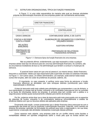 1.3

ESTRUTURA ORGANIZACIONAL TÍPICA DA FUNÇÃO FINANCEIRA

A Figura 1.1 é uma visão esquemática da maneira pela qual as diversas atividades
próprias da administração financeira de uma empresa podem ser normalmente estruturadas.

DIRETOR FINANCEIRO

TESOUREIRO

CONTROLADOR

CAIXA E BANCOS

CONTABILIDADE GERAL E DE CUSTO

CONTAS A RECEBER
CONTA A PAGAR

ELABORAÇÃO DE ORÇAMENTOS E CONTROLE
ORÇAMENTARÁRIO

RELAÇÕES
BANCÁRIAS

AUDITORIA INTERNA

PREPRAÇÃO DO
ORÇAMENTO DE
CAIXA

PREPARAÇÃO DE RELATÓRIOS
FINANCEIROS INTERNOS

Figura 1.1. Estrutura típica da função financeira de uma empresa.
Não se pretende afirmar, evidentemente, que seja necessário a toda e qualquer
empresa adotar esse tipo de estrutura para ter uma boa administração financeira. Ao contrário, são
as circunstancia reveladoras de boa ou má administração que tendem a conduzir a mudanças de
estrutura.
E possível haver casos em que uma só pessoa é, ao mesmo tempo, diretor financeiro,
tesoureiro e controlador. Basta que seja responsável pela supervisão de todas as subáreas indicadas
na Figura 1.1. Em outros casos, um diretor administrativo, por exemplo, pode exercer todas essas
outras três funções, além de cuidar de problemas de pessoal, salários, etc.
O importante, no caso presente, é verificar como essa forma de estruturar a função
financeira diferencia as atividades com dois enfoques distintos (contribuindo para maior
especialização e eficiência).
A área do tesoureiro está mais voltada para atividades que compreendem o uso de dinheiro, a
sua manipulação e a posse real de fundos, enquanto a do controlador preocupa-se com os controles
e os fluxos de informações dentro da empresa. A primeira área tem contato com o público e a
segunda possui tarefas quase exclusivamente voltadas para dentro da empresa.
Por fim, podemos ainda dizer que a área de tesouraria está mais preocupada com os aspectos
de obtenção de fundos, enquanto a de controladoria dedica-se primordialmente à análise da
eficiência relativa com que os recursos obtidos são aplicados pela empresa.
Encerrando esta seção, cumpre acrescentar que o diretor financeiro deve preocupar-se com a
coordenação das áreas em que se subdivide a administração financeira. Cabe-lhe, como membro da
diretoria da empresa, participar da formulação de políticas para toda a organização e, em sua área,
supervisionar a execução das atividades necessárias à execução dessas políticas.
Como veremos mais adiante, uma empresa pode ter um conflito interno entre liquidez e
rentabilidade refletido em opiniões antagônicas sobre o modo pelo qual os fundos devem ser

 