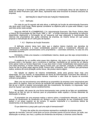 utilizados. Alcançar a formulação de políticas conducentes à combinação ótima de tais objetivos é
tarefa do diretor financeiro que, além disso, representa esta área funcional na diretoria executiva da
empresa.
1.4
1.4.1

DEFINIÇÃO E OBJETIVOS DA FUNÇÃO FINANCEIRA
Definição

Em vista do que foi exposto até esta altura, a definição da função de administração financeira
não deve estar muito longe. Resta apenas considerar os objetivos para os quais está voltada, o que
será feito ainda nesta secção.
Segundo ARCHE R e D’AMBROSIO, C.A. Administração financeira. São Paulo, Editora Atlas
e Editora da Universidade de São Paulo 1969, p. 367 “ a função financeira compreende os esforços
dispendidos objetivando a formulação de um esquema que seja adequado à maximização dos
retornos dos proprietários das ações ordinárias da empresa, ao mesmo tempo em que possa
propiciar a manutenção de um certo grau de liquidez”.
1 .4.2 Objetivos da função financeira
A definição anterior deixa bem claro que o objetivo básico implícito nas decisões de
administração financeira é a maior rentabilidade possível sobre o investimento efetuado por
indivíduos ou instituições caracterizados como proprietários — acionistas ordinários, no caso de uma
sociedade anônima.
Entretanto, é feita uma ressalva: a rentabilidade máxima, desde que não seja comprometida a
liquidez da empresa.
A existência de um conflito entre esses dois objetivos, dos quais o de rentabilidade deve ter
primazia sobre o de liquidez, que o condiciona e restringe, manifestar-se em termos de um dilema
entre aplicar todos os fundos disponíveis <o que deve levar à maior rentabilidade total possível para
uma dada empresa), e manter inativos alguns fundos para, por exemplo, proteção ou defesa contra
riscos de não se poder pagar alguma divida. Parece claro, entretanto, que o dinheiro que permanece
inativo, embora útil como proteção contra riscos, não produz retorno algum.
Em relação ao objetivo de máxima rentabilidade, ainda seria preciso fazer mais uma
observação. Em sua maioria, os especialistas em teoria de Administração Financeira têm definido o
objetivo básico dessa área da seguinte maneira: maximizar o valor atual da riqueza do acionista
ordinário (proprietário).
Mais uma vez encontramos uma referência ao proprietário da empresa como responsável pelo
risco último do negócio, tanto em termos de oscilação dos resultados operacionais, quanto devido ao
fato de ser o último a receber remuneração pelo seu investimento. No entanto, é a expressão “valor
atual da riqueza” que exige maiores esclarecimentos.
Na verdade, não passa de uma forma teoricamente mais correta de se falar em rentabilidade.
Refere-se ao fato de que os retornos para os proprietários estão sujeitos a formas diferentes de
distribuição no tempo.
O proprietário de uma empresa realiza o retorno sobre o investimento efetuado, se possível,
através do recebimento de dividendos em dinheiro e com a liquidação do seu investimento (suas
ações) a um preço superior ao de compra. O aspecto importante é a ocorrência efetiva de
recebimentos e de desembolsos de dinheiro.
O que determina o preço pelo qual uma ação é transacionada?
“O preço das ações de uma empresa representa a avaliação da empresa pelos
agentes de mercado. Leva em conta tanto os lucros correntes quanto os lucros futuros, por ação, sua
distribuição no tempo, seu risco, a política de dividendos da empresa, e diversos outros fatores

 