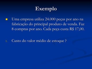 Exemplo
 Uma empresa utiliza 24.000 peças por ano na
fabricação do principal produto de venda. Faz
8 compras por ano. Cada peça custa R$ 17,00.
1. Custo do valor médio de estoque ?
 