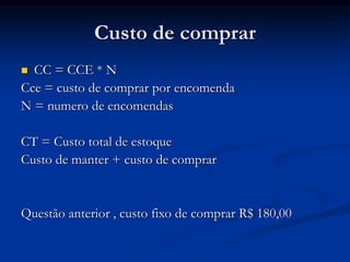 Custo de comprar
 CC = CCE * N
Cce = custo de comprar por encomenda
N = numero de encomendas
CT = Custo total de estoque
Custo de manter + custo de comprar
Questão anterior , custo fixo de comprar R$ 180,00
 