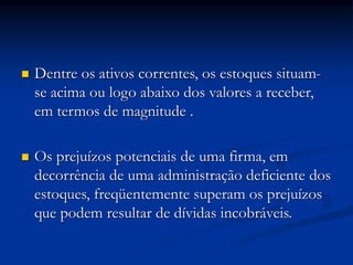  Dentre os ativos correntes, os estoques situam-
se acima ou logo abaixo dos valores a receber,
em termos de magnitude .
 Os prejuízos potenciais de uma firma, em
decorrência de uma administração deficiente dos
estoques, freqüentemente superam os prejuízos
que podem resultar de dívidas incobráveis.
 